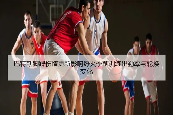 巴特勒脚踝伤情更新影响热火季前训练出勤率与轮换变化