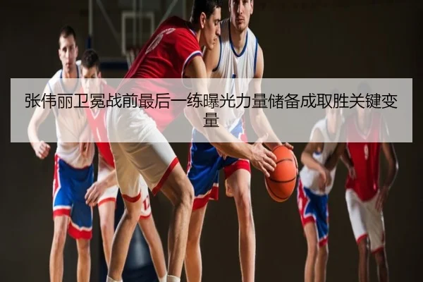 张伟丽卫冕战前最后一练曝光力量储备成取胜关键变量