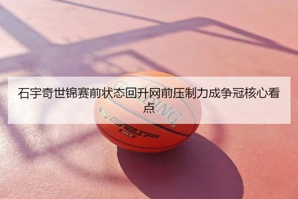石宇奇世锦赛前状态回升网前压制力成争冠核心看点
