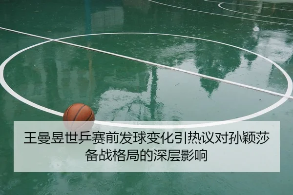 王曼昱世乒赛前发球变化引热议对孙颖莎备战格局的深层影响