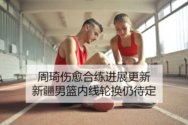 周琦伤愈合练进展更新 新疆男篮内线轮换仍待定
