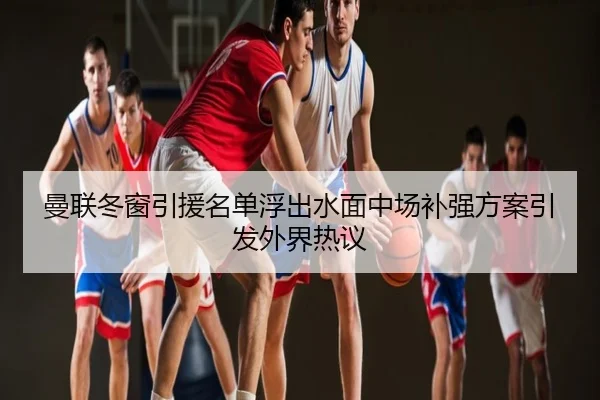 曼联冬窗引援名单浮出水面中场补强方案引发外界热议