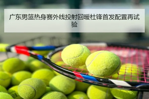 广东男篮热身赛外线投射回暖杜锋首发配置再试验
