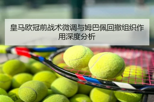 皇马欧冠前战术微调与姆巴佩回撤组织作用深度分析