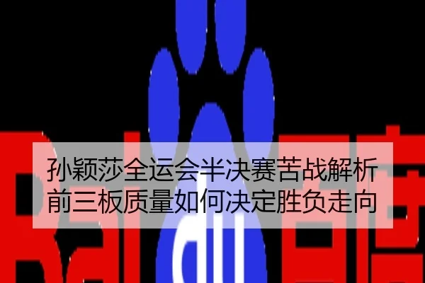 孙颖莎全运会半决赛苦战解析 前三板质量如何决定胜负走向