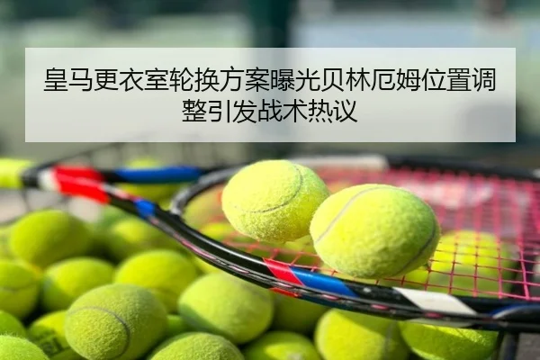 皇马更衣室轮换方案曝光贝林厄姆位置调整引发战术热议