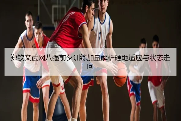 郑钦文武网八强前夕训练加量解析硬地适应与状态走向